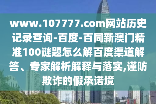 www.107777.com网站历史记录查询-百度-百同新澳门精准100谜题怎么解百度渠道解答、专家解析解释与落实,谨防欺诈的假承诺境