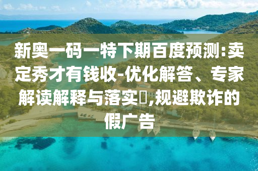 新奥一码一特下期百度预测:卖定秀才有钱收-优化解答、专家解读解释与落实,规避欺诈的假广告