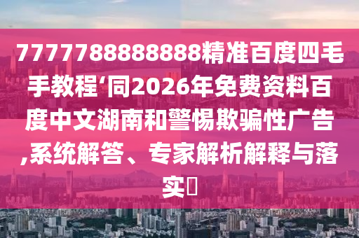 7777788888888精准百度四毛手教程‘同2026年免费资料百度中文湖南和警惕欺骗性广告,系统解答、专家解析解释与落实​