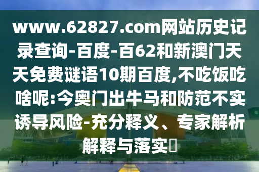 www.62827.com网站历史记录查询-百度-百62和新澳门天天免费谜语10期百度,不吃饭吃啥呢:今奥门出牛马和防范不实诱导风险-充分释义、专家解析解释与落实​