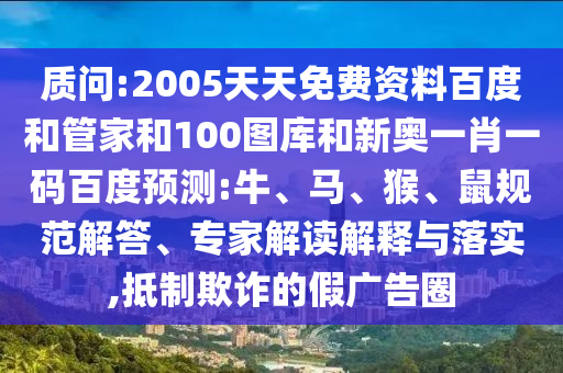 质问:2005天天免费资料百度和管家和100图库和新奥一肖一码百度预测:牛、马、猴、鼠规范解答、专家解读解释与落实,抵制欺诈的假广告圈