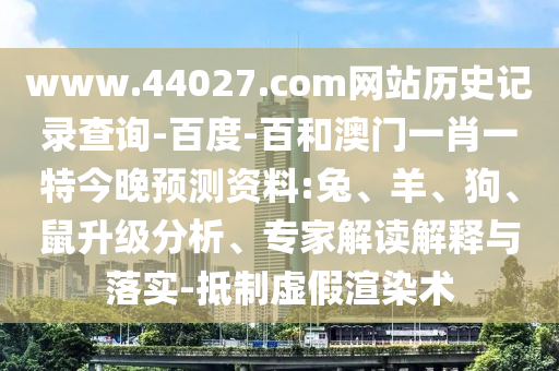 www.44027.com网站历史记录查询-百度-百和澳门一肖一特今晚预测资料:兔、羊、狗、鼠升级分析、专家解读解释与落实-抵制虚假渲染术
