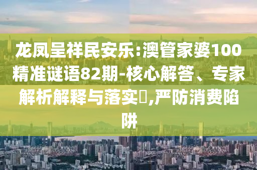 龙凤呈祥民安乐:澳管家婆100精准谜语82期-核心解答、专家解析解释与落实,严防消费陷阱