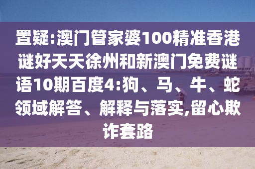 置疑:澳门管家婆100精准香港谜好天天徐州和新澳门免费谜语10期百度4:狗、马、牛、蛇领域解答、解释与落实,留心欺诈套路