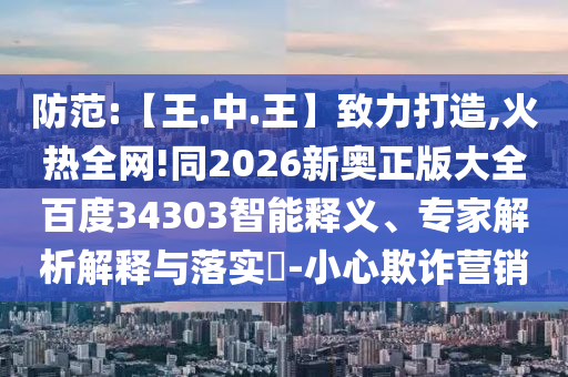 防范:【王.中.王】致力打造,火热全网!同2026新奥正版大全百度34303智能释义、专家解析解释与落实​-小心欺诈营销