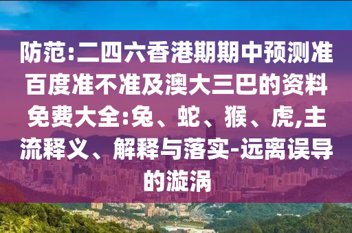 防范:二四六香港期期中预测准百度准不准及澳大三巴的资料免费大全:兔、蛇、猴、虎,主流释义、解释与落实-远离误导的漩涡