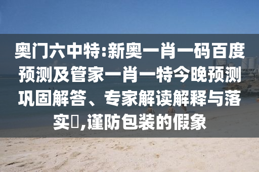 奥门六中特:新奥一肖一码百度预测及管家一肖一特今晚预测巩固解答、专家解读解释与落实,谨防包装的假象