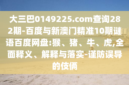 大三巴0149225.com查询282期-百度与新澳门精准10期谜语百度网盘:猴、猪、牛、虎,全面释义、解释与落实-谨防误导的伎俩