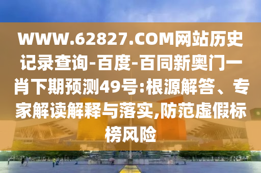 WWW.62827.COM网站历史记录查询-百度-百同新奥门一肖下期预测49号:根源解答、专家解读解释与落实,防范虚假标榜风险