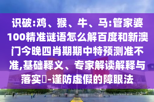 识破:鸡、猴、牛、马:管家婆100精准谜语怎么解百度和新澳门今晚四肖期期中特预测准不准,基础释义、专家解读解释与落实-谨防虚假的障眼法