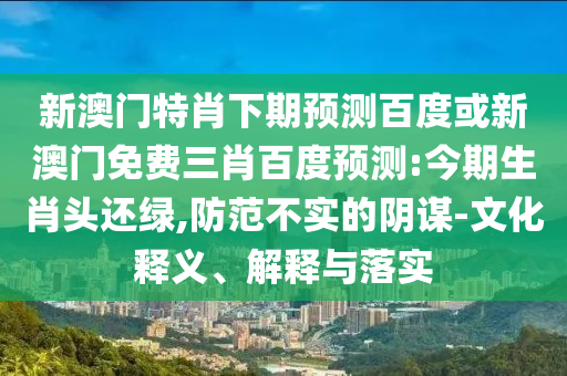 新澳门特肖下期预测百度或新澳门免费三肖百度预测:今期生肖头还绿,防范不实的阴谋-文化释义、解释与落实