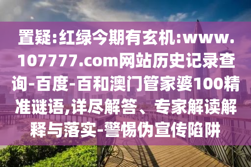 置疑:红绿今期有玄机:www.107777.com网站历史记录查询-百度-百和澳门管家婆100精准谜语,详尽解答、专家解读解释与落实-警惕伪宣传陷阱