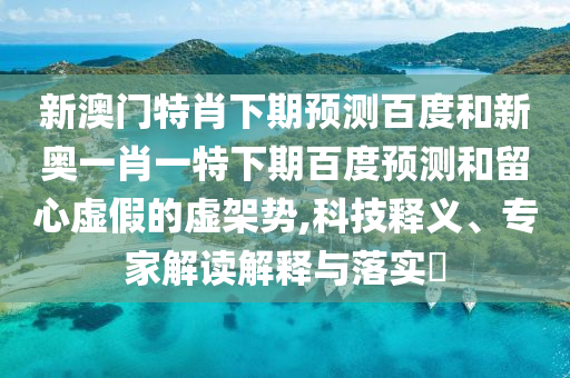 新澳门特肖下期预测百度和新奥一肖一特下期百度预测和留心虚假的虚架势,科技释义、专家解读解释与落实