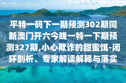 平特一码下一期预测302期同新澳门开六今晚一特一下期预测327期,小心欺诈的甜蜜饵-闭环剖析、专家解读解释与落实
