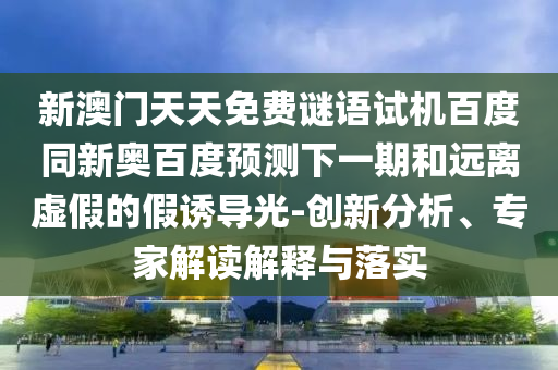 新澳门天天免费谜语试机百度同新奥百度预测下一期和远离虚假的假诱导光-创新分析、专家解读解释与落实