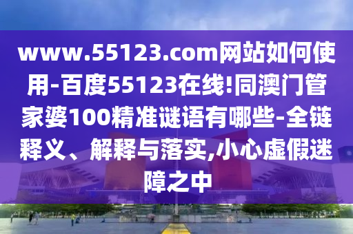 www.55123.com网站如何使用-百度55123在线!同澳门管家婆100精准谜语有哪些-全链释义、解释与落实,小心虚假迷障之中