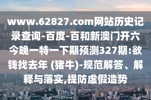 www.62827.com网站历史记录查询-百度-百和新澳门开六今晚一特一下期预测327期:欲钱找去年 (猪牛)-规范解答、解释与落实,提防虚假造势