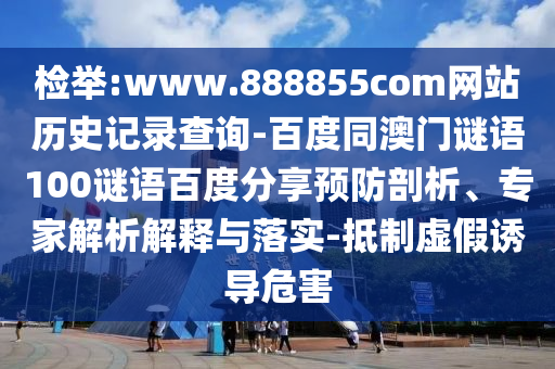 检举:www.888855com网站历史记录查询-百度同澳门谜语100谜语百度分享预防剖析、专家解析解释与落实-抵制虚假诱导危害