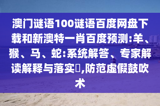澳门谜语100谜语百度网盘下载和新澳特一肖百度预测:羊、猴、马、蛇:系统解答、专家解读解释与落实​,防范虚假鼓吹术