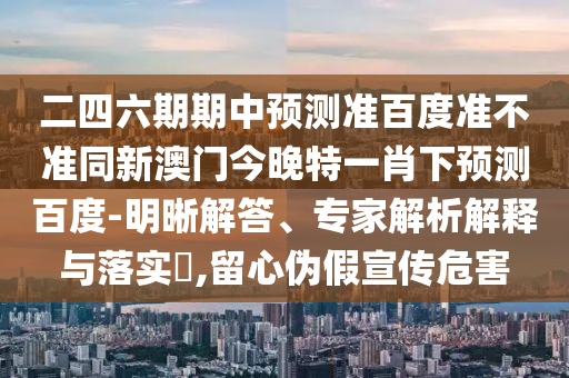 二四六期期中预测准百度准不准同新澳门今晚特一肖下预测百度-明晰解答、专家解析解释与落实​,留心伪假宣传危害
