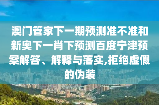 澳门管家下一期预测准不准和新奥下一肖下预测百度宁津预案解答、解释与落实,拒绝虚假的伪装