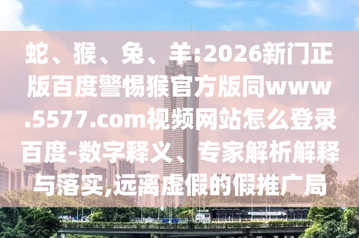蛇、猴、兔、羊:2026新门正版百度警惕猴官方版同www.5577.com视频网站怎么登录百度-数字释义、专家解析解释与落实,远离虚假的假推广局