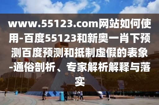 www.55123.com网站如何使用-百度55123和新奥一肖下预测百度预测和抵制虚假的表象-通俗剖析、专家解析解释与落实