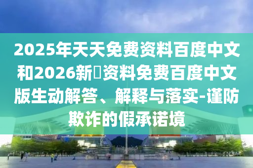 2025年天天免费资料百度中文和2026新奧资料免费百度中文版生动解答、解释与落实-谨防欺诈的假承诺境