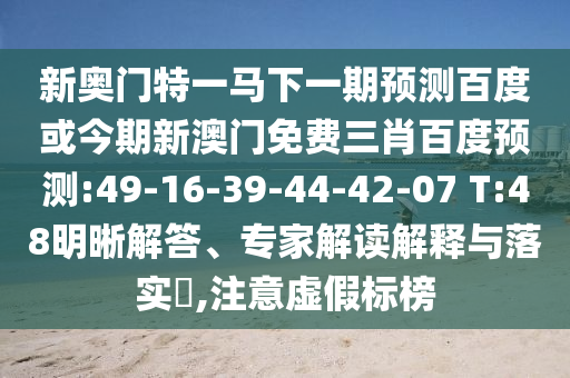 新奥门特一马下一期预测百度或今期新澳门免费三肖百度预测:49-16-39-44-42-07 T:48明晰解答、专家解读解释与落实​,注意虚假标榜