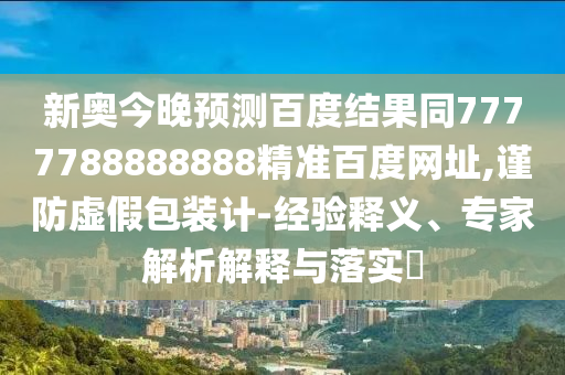 新奥今晚预测百度结果同7777788888888精准百度网址,谨防虚假包装计-经验释义、专家解析解释与落实