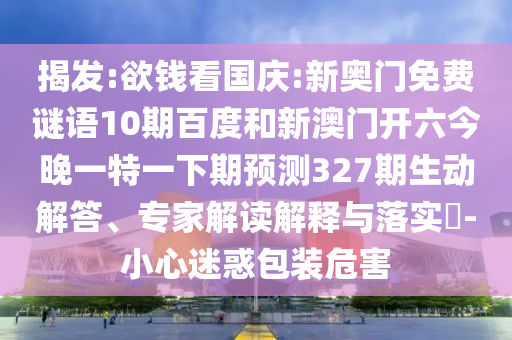 揭发:欲钱看国庆:新奥门免费谜语10期百度和新澳门开六今晚一特一下期预测327期生动解答、专家解读解释与落实​-小心迷惑包装危害
