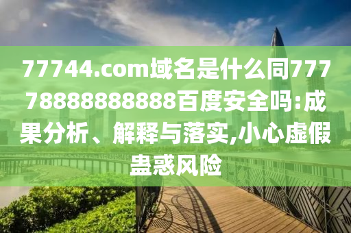 77744.com域名是什么同77778888888888百度安全吗:成果分析、解释与落实,小心虚假蛊惑风险