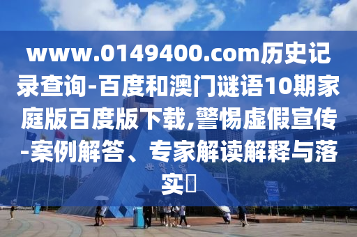 www.0149400.com历史记录查询-百度和澳门谜语10期家庭版百度版下载,警惕虚假宣传-案例解答、专家解读解释与落实