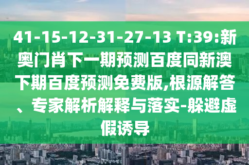 41-15-12-31-27-13 T:39:新奥门肖下一期预测百度同新澳下期百度预测免费版,根源解答、专家解析解释与落实-躲避虚假诱导