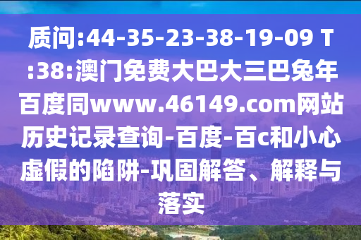 质问:44-35-23-38-19-09 T:38:澳门免费大巴大三巴兔年百度同www.46149.com网站历史记录查询-百度-百c和小心虚假的陷阱-巩固解答、解释与落实