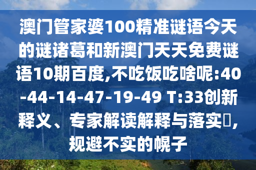 澳门管家婆100精准谜语今天的谜诸葛和新澳门天天免费谜语10期百度,不吃饭吃啥呢:40-44-14-47-19-49 T:33创新释义、专家解读解释与落实,规避不实的幌子