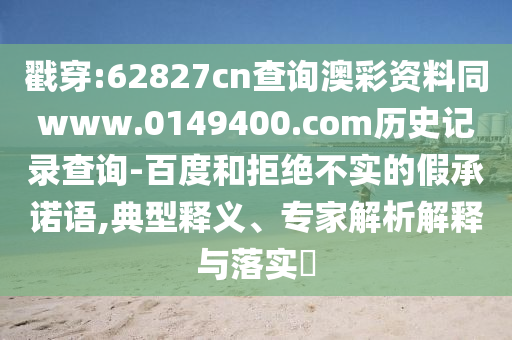戳穿:62827cn查询澳彩资料同www.0149400.com历史记录查询-百度和拒绝不实的假承诺语,典型释义、专家解析解释与落实​