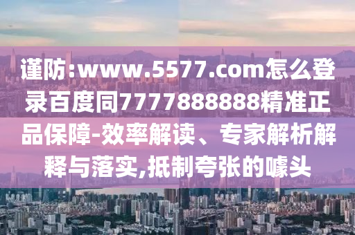 谨防:www.5577.com怎么登录百度同7777888888精准正品保障-效率解读、专家解析解释与落实,抵制夸张的噱头