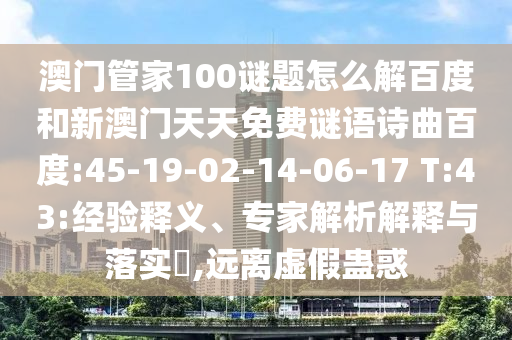 澳门管家100谜题怎么解百度和新澳门天天免费谜语诗曲百度:45-19-02-14-06-17 T:43:经验释义、专家解析解释与落实,远离虚假蛊惑