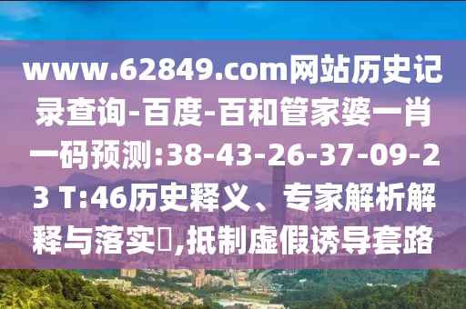 www.62849.com网站历史记录查询-百度-百和管家婆一肖一码预测:38-43-26-37-09-23 T:46历史释义、专家解析解释与落实,抵制虚假诱导套路