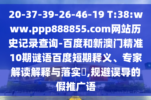 20-37-39-26-46-19 T:38:www.ppp888855.com网站历史记录查询-百度和新澳门精准10期谜语百度短期释义、专家解读解释与落实​,规避误导的假推广语