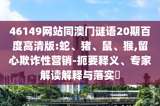 46149网站同澳门谜语20期百度高清版:蛇、猪、鼠、猴,留心欺诈性营销-扼要释义、专家解读解释与落实