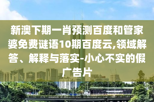 新澳下期一肖预测百度和管家婆免费谜语10期百度云,领域解答、解释与落实-小心不实的假广告片